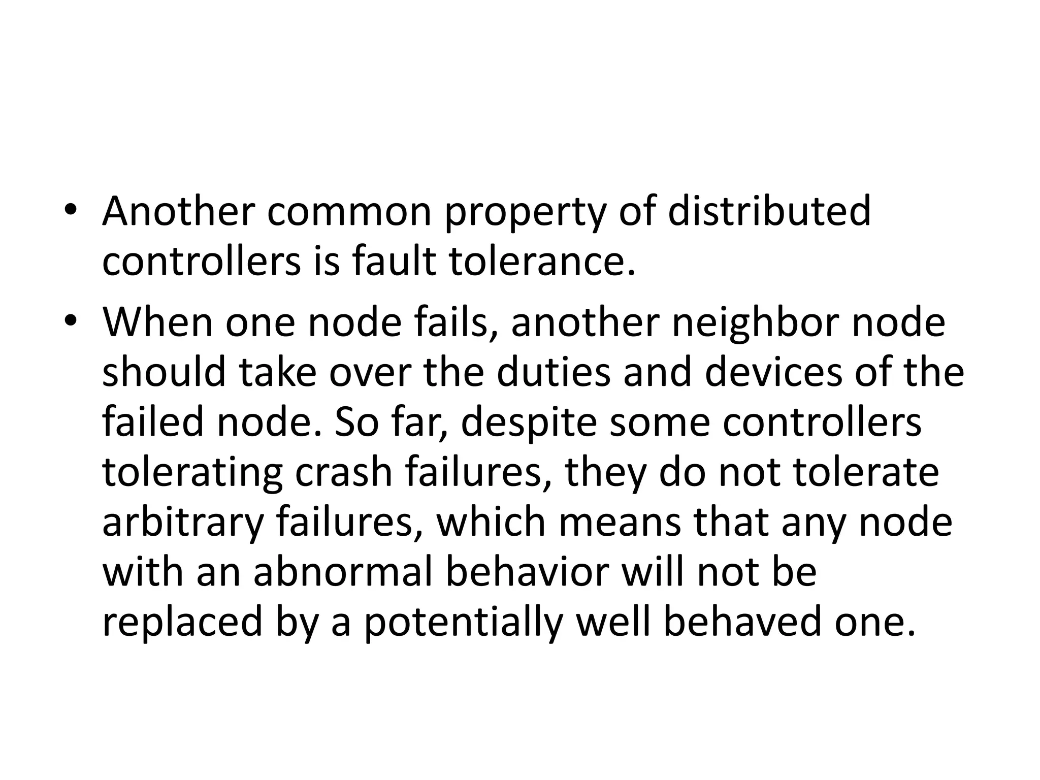• Another common property of distributed
controllers is fault tolerance.
• When one node fails, another neighbor node
should take over the duties and devices of the
failed node. So far, despite some controllers
tolerating crash failures, they do not tolerate
arbitrary failures, which means that any node
with an abnormal behavior will not be
replaced by a potentially well behaved one.
 