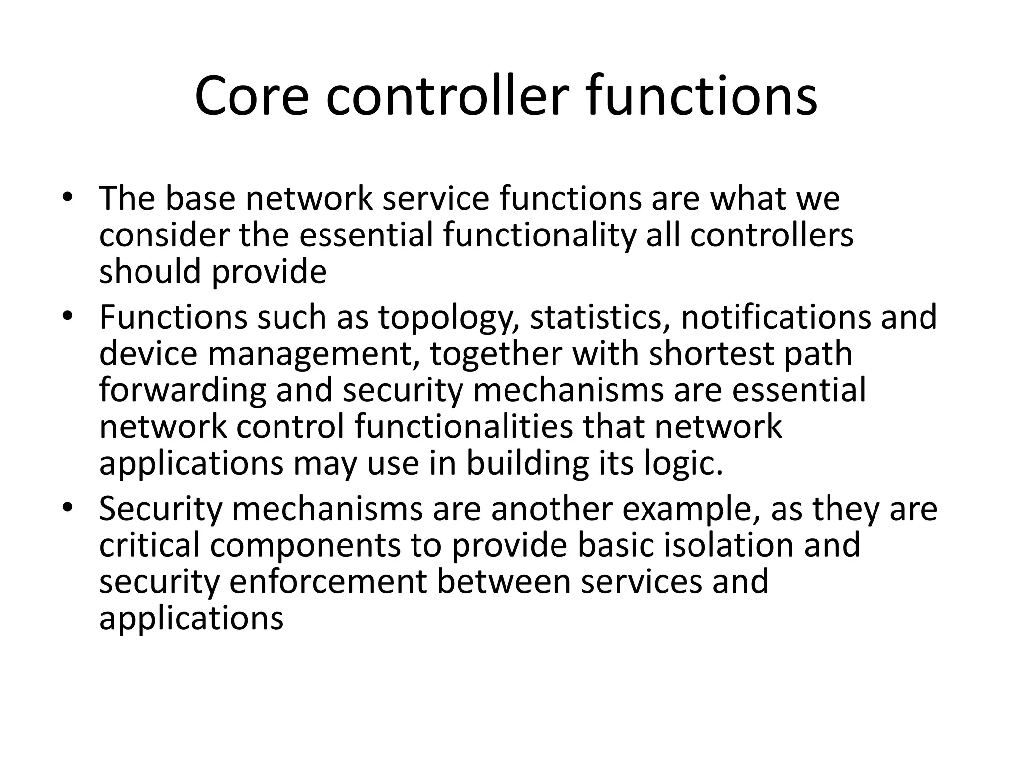 Core controller functions
• The base network service functions are what we
consider the essential functionality all controllers
should provide
• Functions such as topology, statistics, notifications and
device management, together with shortest path
forwarding and security mechanisms are essential
network control functionalities that network
applications may use in building its logic.
• Security mechanisms are another example, as they are
critical components to provide basic isolation and
security enforcement between services and
applications
 