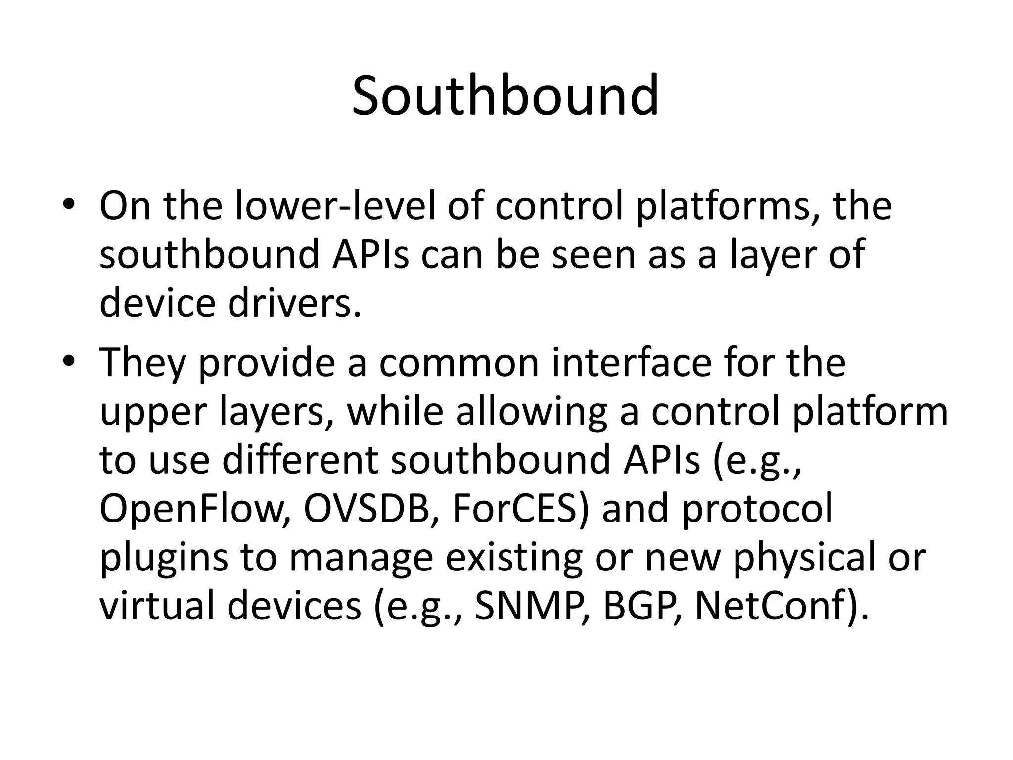 Southbound
• On the lower-level of control platforms, the
southbound APIs can be seen as a layer of
device drivers.
• They provide a common interface for the
upper layers, while allowing a control platform
to use different southbound APIs (e.g.,
OpenFlow, OVSDB, ForCES) and protocol
plugins to manage existing or new physical or
virtual devices (e.g., SNMP, BGP, NetConf).
 