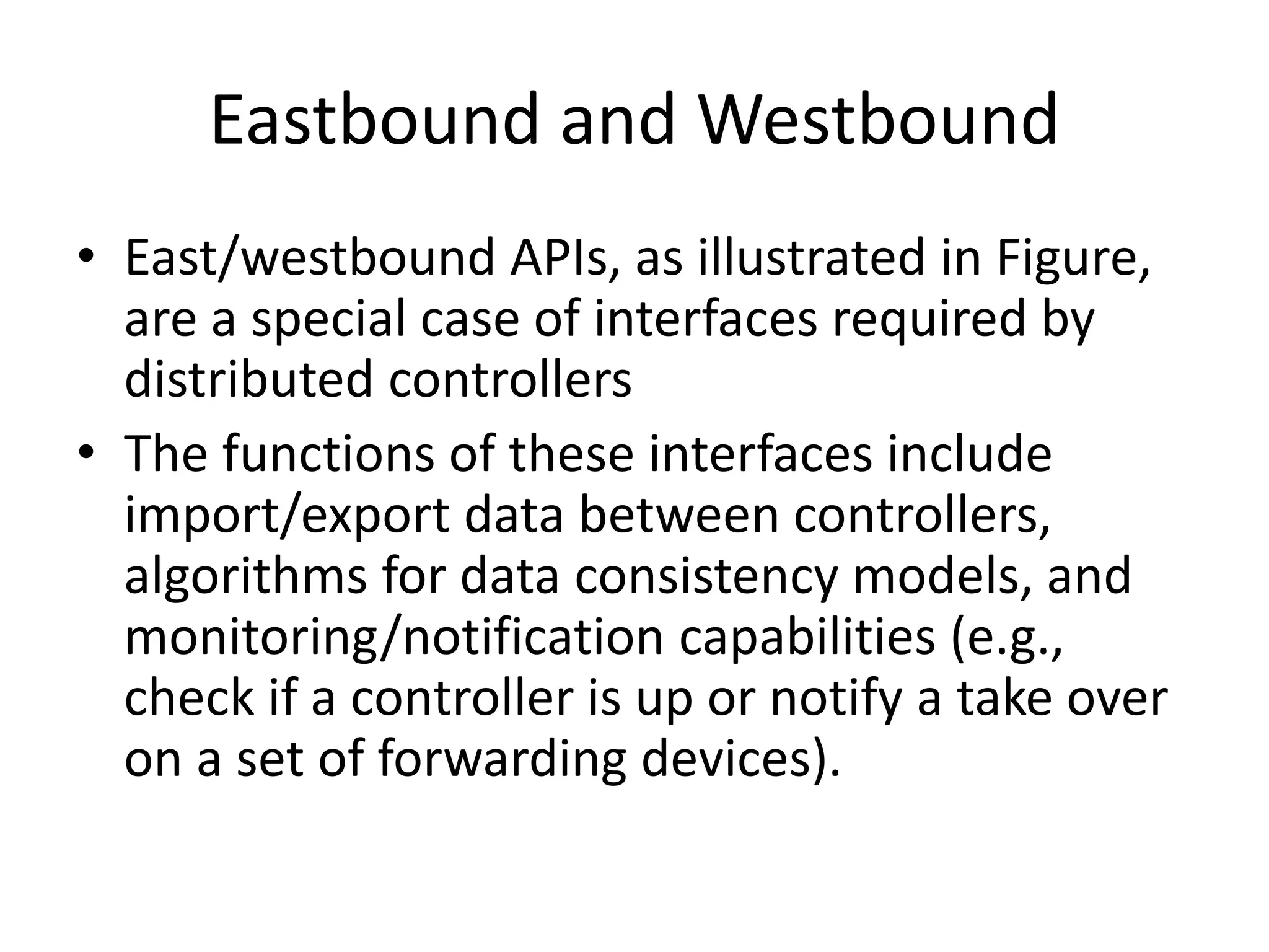 Eastbound and Westbound
• East/westbound APIs, as illustrated in Figure,
are a special case of interfaces required by
distributed controllers
• The functions of these interfaces include
import/export data between controllers,
algorithms for data consistency models, and
monitoring/notification capabilities (e.g.,
check if a controller is up or notify a take over
on a set of forwarding devices).
 