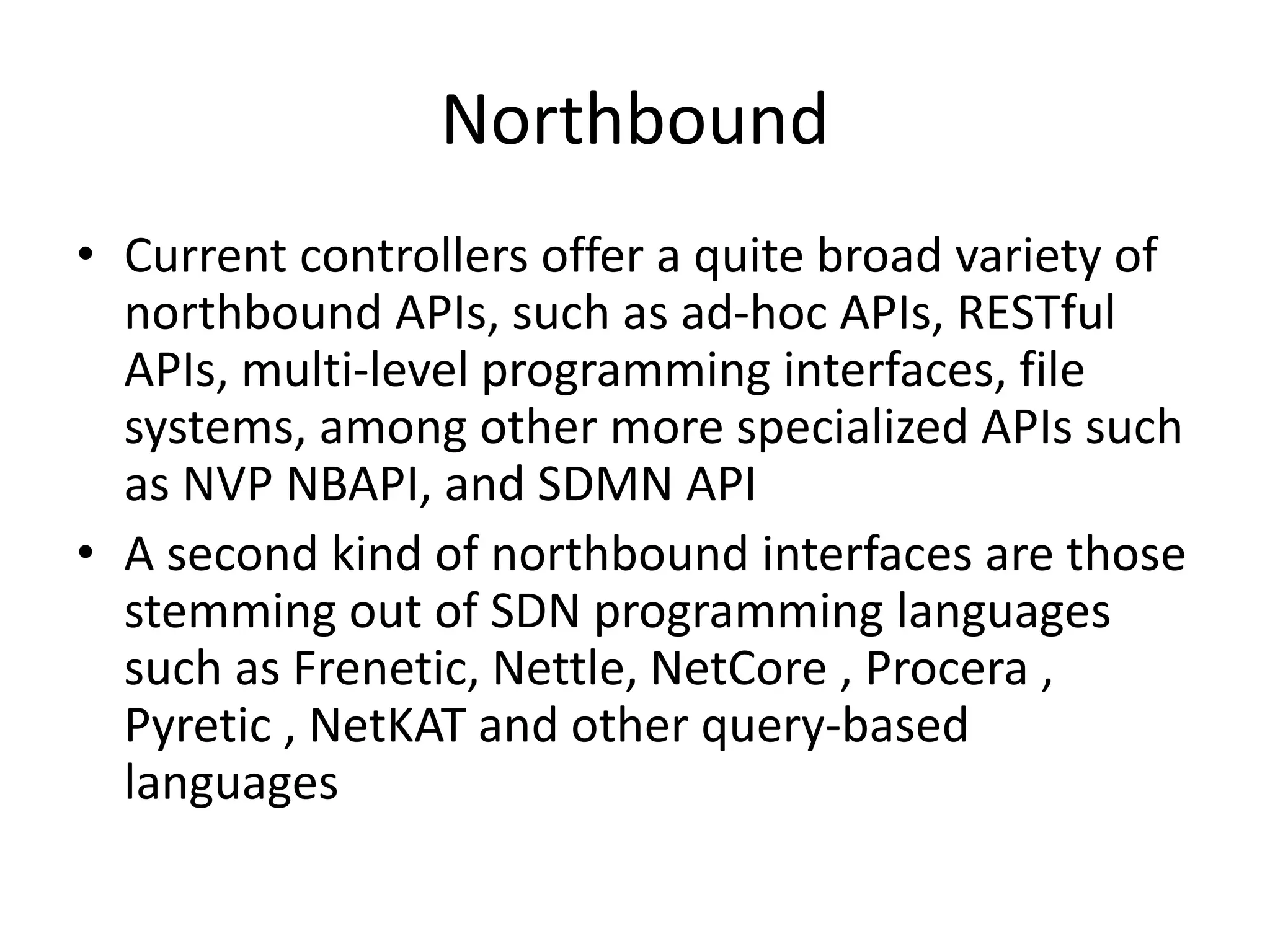 Northbound
• Current controllers offer a quite broad variety of
northbound APIs, such as ad-hoc APIs, RESTful
APIs, multi-level programming interfaces, file
systems, among other more specialized APIs such
as NVP NBAPI, and SDMN API
• A second kind of northbound interfaces are those
stemming out of SDN programming languages
such as Frenetic, Nettle, NetCore , Procera ,
Pyretic , NetKAT and other query-based
languages
 