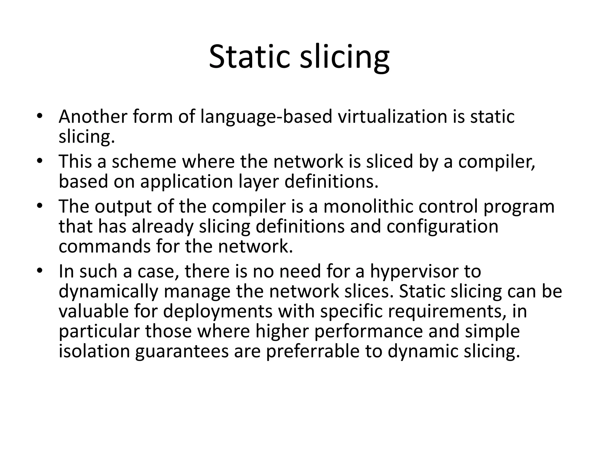 Static slicing
• Another form of language-based virtualization is static
slicing.
• This a scheme where the network is sliced by a compiler,
based on application layer definitions.
• The output of the compiler is a monolithic control program
that has already slicing definitions and configuration
commands for the network.
• In such a case, there is no need for a hypervisor to
dynamically manage the network slices. Static slicing can be
valuable for deployments with specific requirements, in
particular those where higher performance and simple
isolation guarantees are preferrable to dynamic slicing.
 