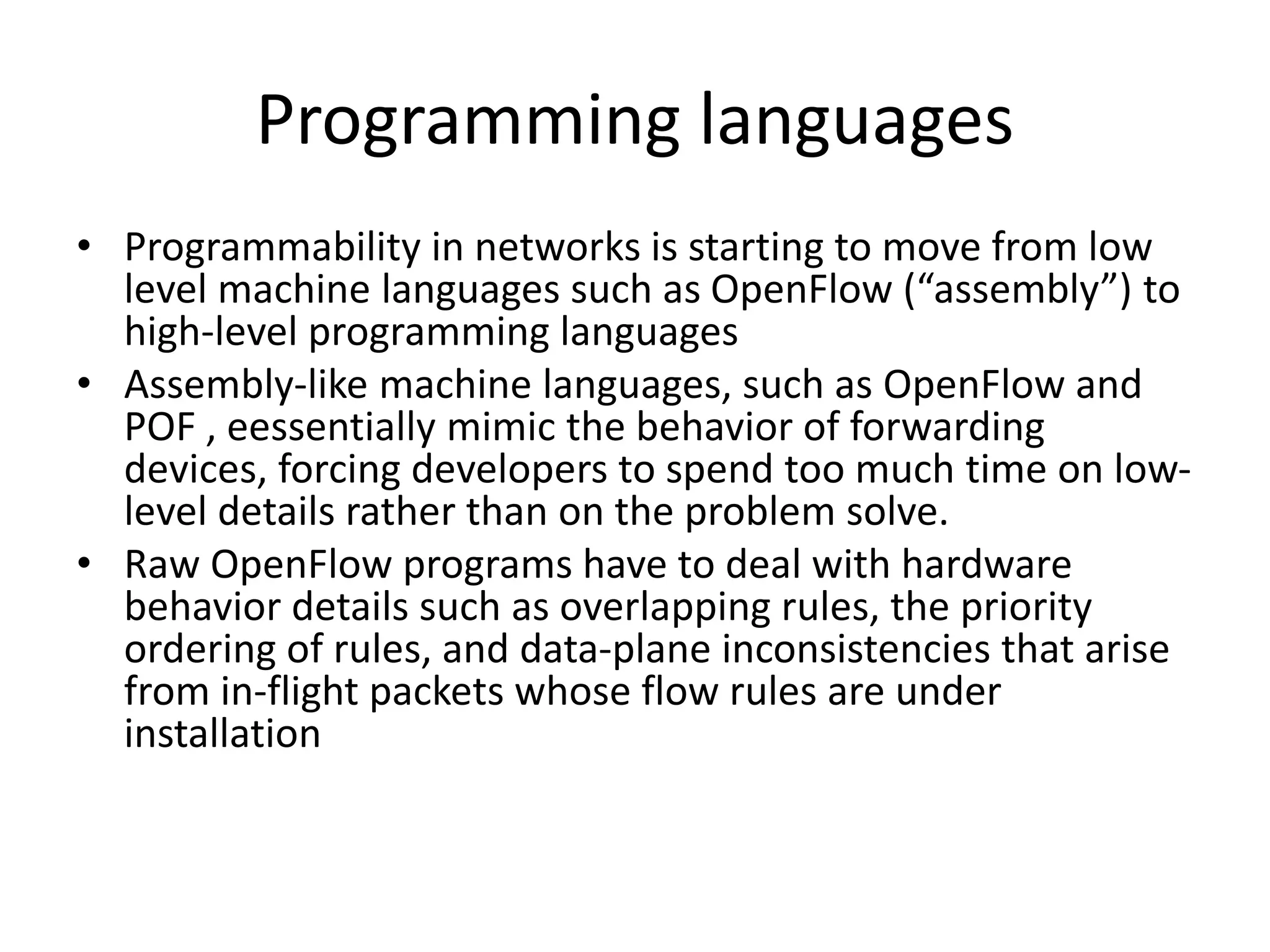 Programming languages
• Programmability in networks is starting to move from low
level machine languages such as OpenFlow (“assembly”) to
high-level programming languages
• Assembly-like machine languages, such as OpenFlow and
POF , eessentially mimic the behavior of forwarding
devices, forcing developers to spend too much time on low-
level details rather than on the problem solve.
• Raw OpenFlow programs have to deal with hardware
behavior details such as overlapping rules, the priority
ordering of rules, and data-plane inconsistencies that arise
from in-flight packets whose flow rules are under
installation
 