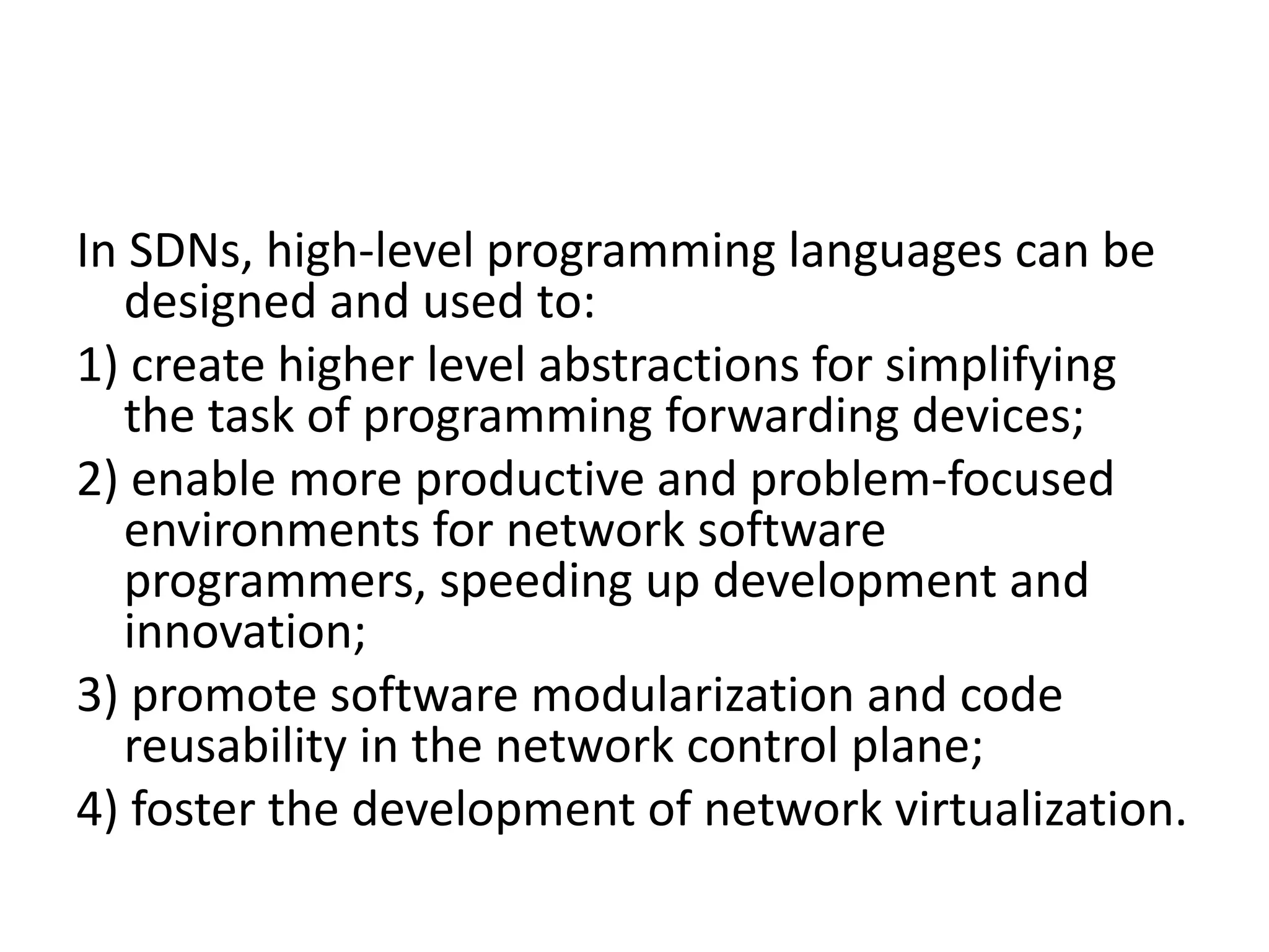 In SDNs, high-level programming languages can be
designed and used to:
1) create higher level abstractions for simplifying
the task of programming forwarding devices;
2) enable more productive and problem-focused
environments for network software
programmers, speeding up development and
innovation;
3) promote software modularization and code
reusability in the network control plane;
4) foster the development of network virtualization.
 