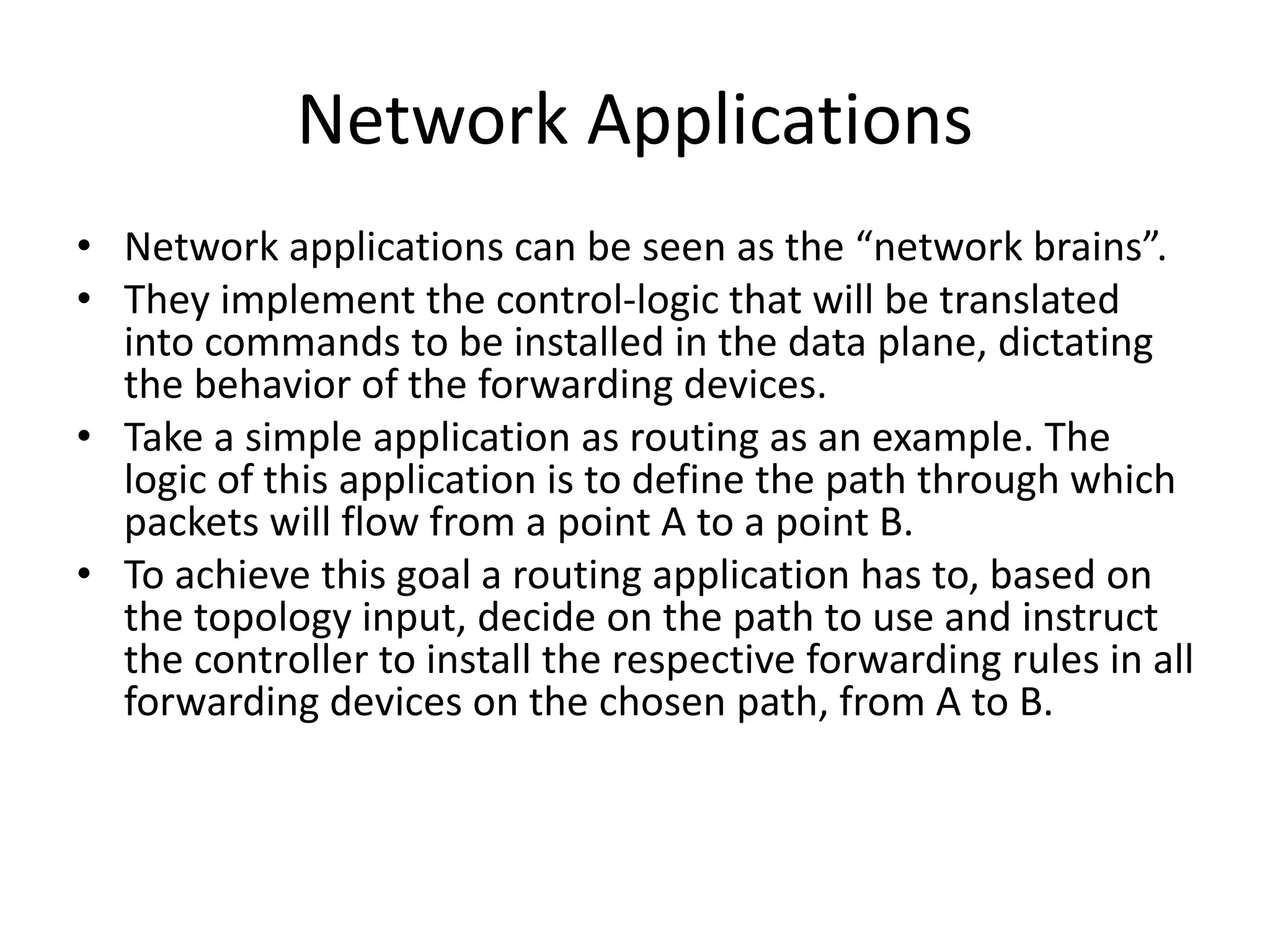 Network Applications
• Network applications can be seen as the “network brains”.
• They implement the control-logic that will be translated
into commands to be installed in the data plane, dictating
the behavior of the forwarding devices.
• Take a simple application as routing as an example. The
logic of this application is to define the path through which
packets will flow from a point A to a point B.
• To achieve this goal a routing application has to, based on
the topology input, decide on the path to use and instruct
the controller to install the respective forwarding rules in all
forwarding devices on the chosen path, from A to B.
 