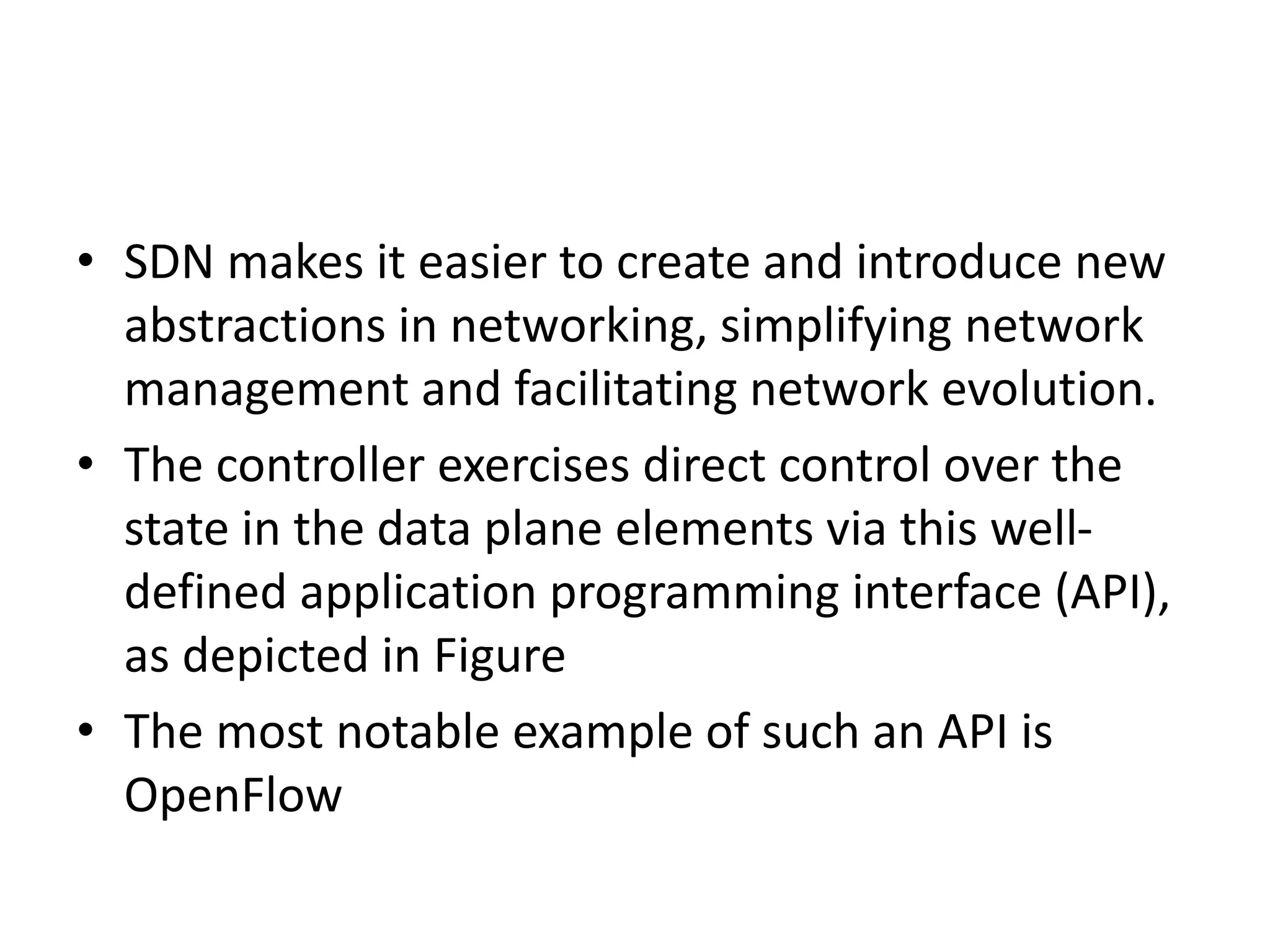 • SDN makes it easier to create and introduce new
abstractions in networking, simplifying network
management and facilitating network evolution.
• The controller exercises direct control over the
state in the data plane elements via this well-
defined application programming interface (API),
as depicted in Figure
• The most notable example of such an API is
OpenFlow
 
