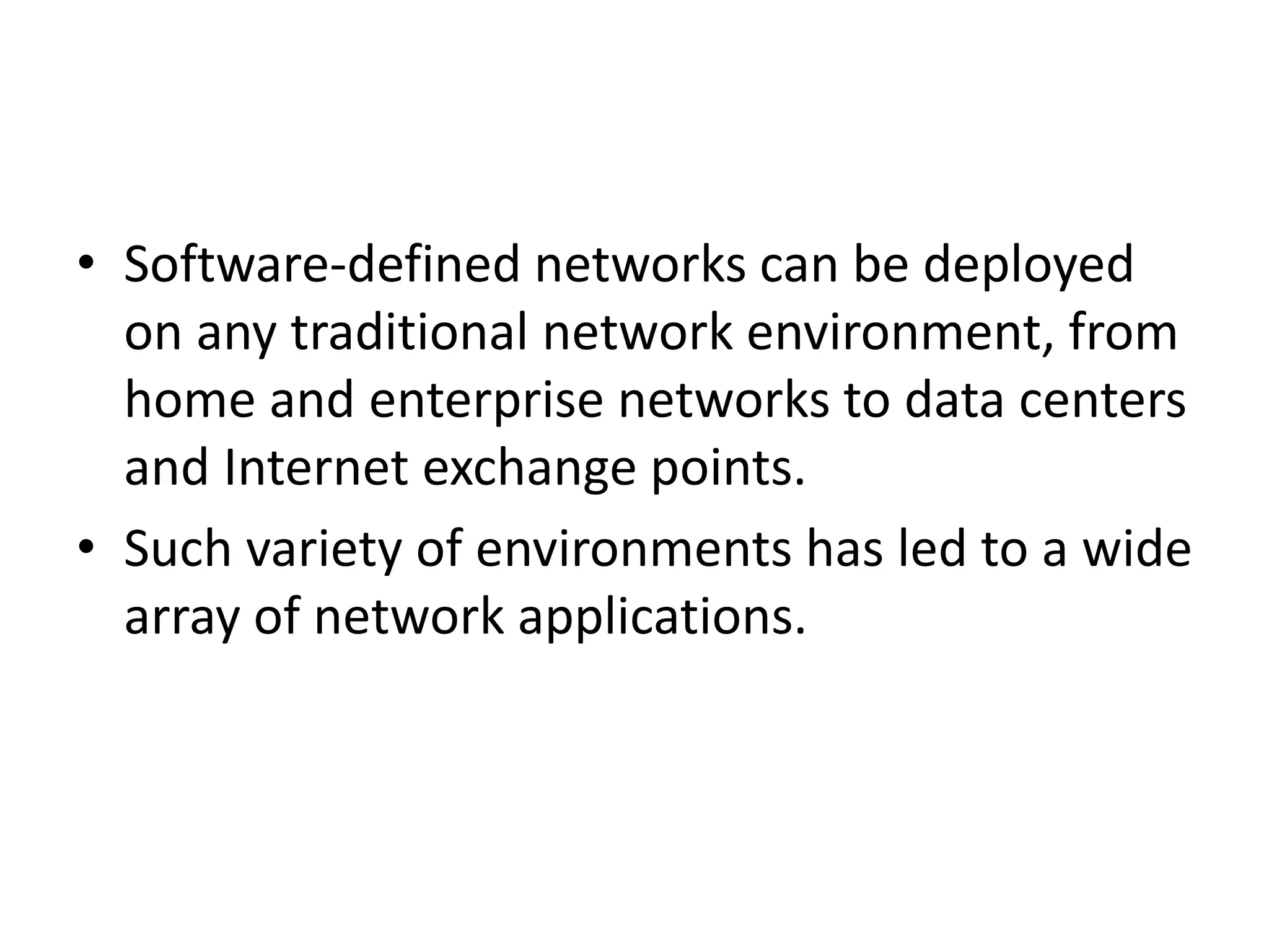 • Software-defined networks can be deployed
on any traditional network environment, from
home and enterprise networks to data centers
and Internet exchange points.
• Such variety of environments has led to a wide
array of network applications.
 