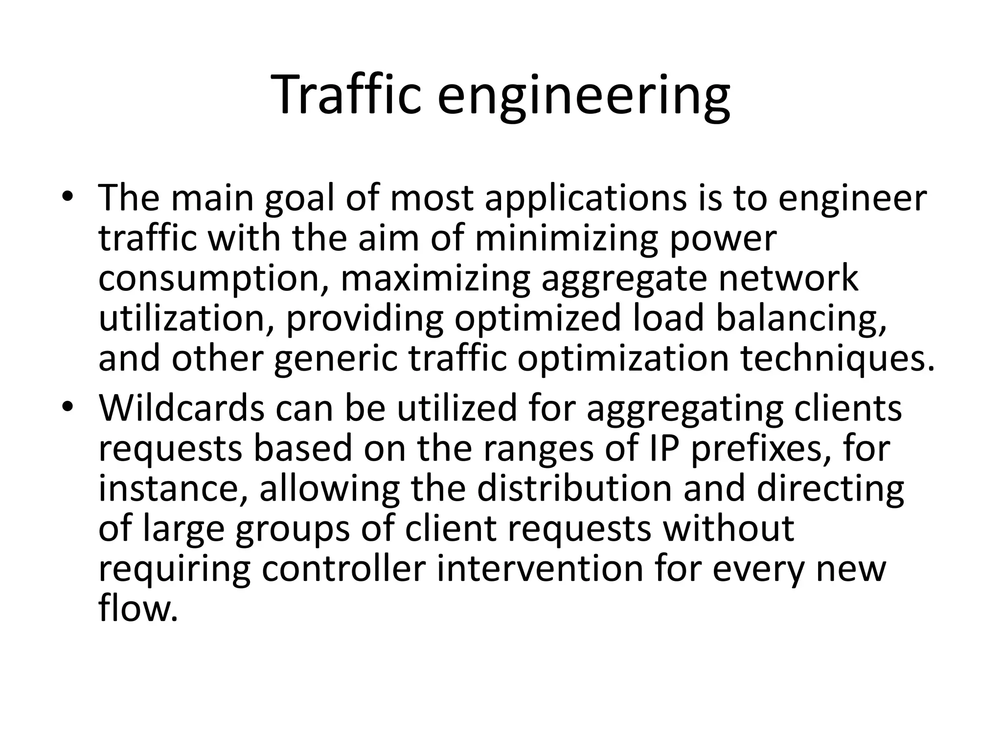 Traffic engineering
• The main goal of most applications is to engineer
traffic with the aim of minimizing power
consumption, maximizing aggregate network
utilization, providing optimized load balancing,
and other generic traffic optimization techniques.
• Wildcards can be utilized for aggregating clients
requests based on the ranges of IP prefixes, for
instance, allowing the distribution and directing
of large groups of client requests without
requiring controller intervention for every new
flow.
 