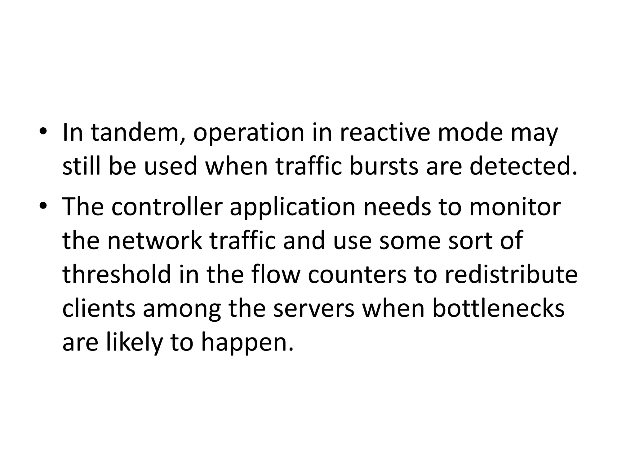• In tandem, operation in reactive mode may
still be used when traffic bursts are detected.
• The controller application needs to monitor
the network traffic and use some sort of
threshold in the flow counters to redistribute
clients among the servers when bottlenecks
are likely to happen.
 
