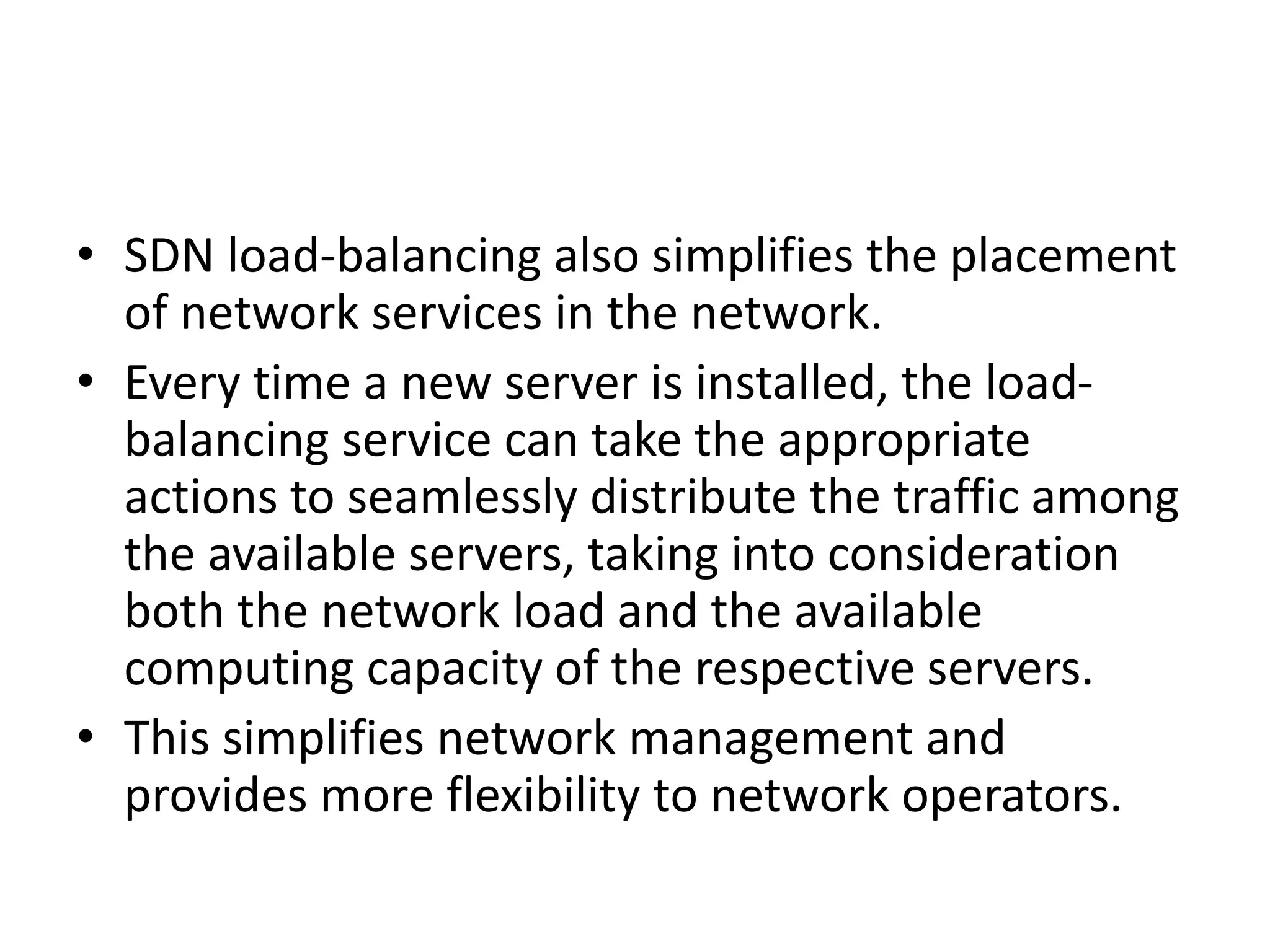 • SDN load-balancing also simplifies the placement
of network services in the network.
• Every time a new server is installed, the load-
balancing service can take the appropriate
actions to seamlessly distribute the traffic among
the available servers, taking into consideration
both the network load and the available
computing capacity of the respective servers.
• This simplifies network management and
provides more flexibility to network operators.
 