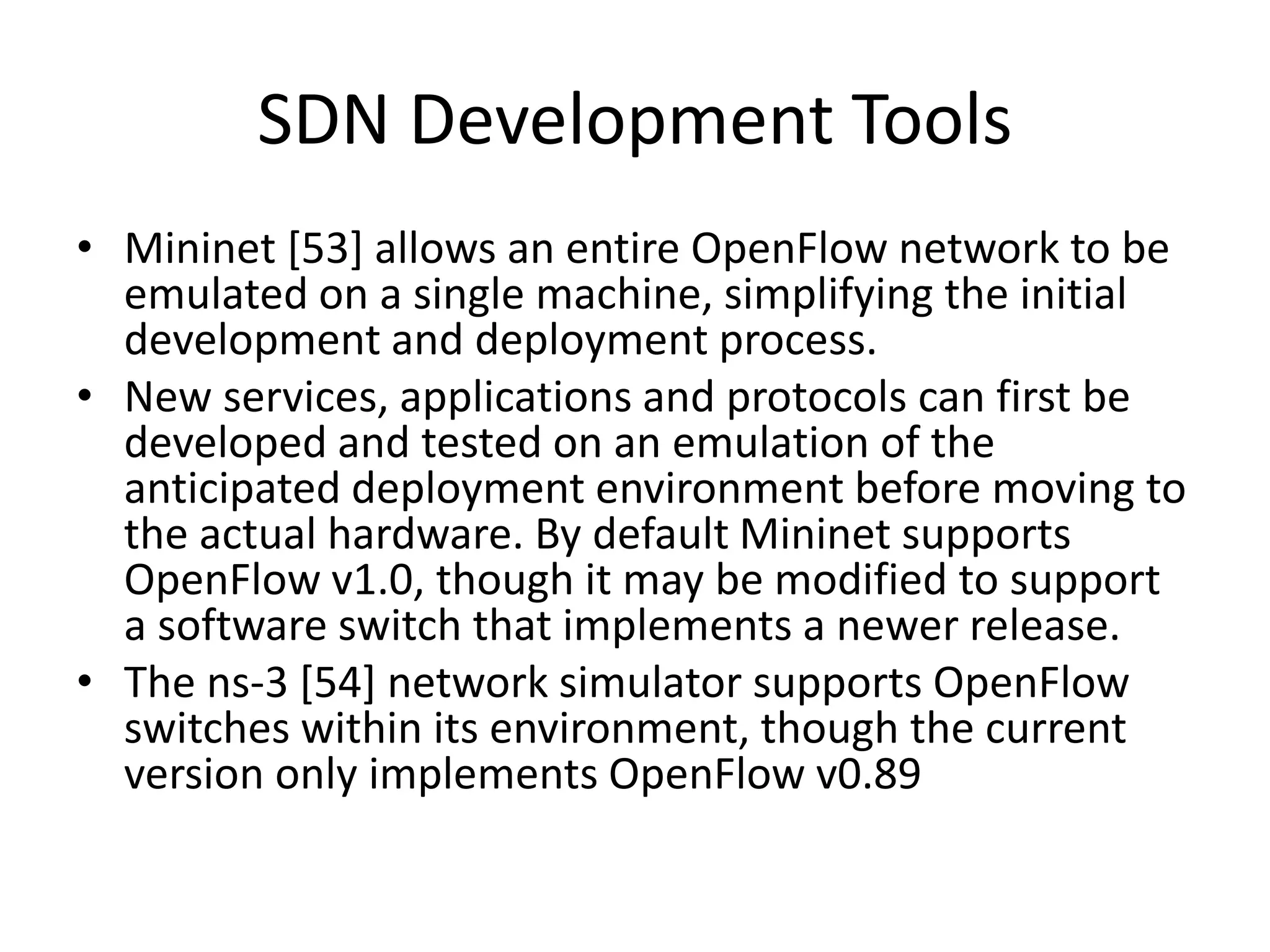 SDN Development Tools
• Mininet [53] allows an entire OpenFlow network to be
emulated on a single machine, simplifying the initial
development and deployment process.
• New services, applications and protocols can first be
developed and tested on an emulation of the
anticipated deployment environment before moving to
the actual hardware. By default Mininet supports
OpenFlow v1.0, though it may be modified to support
a software switch that implements a newer release.
• The ns-3 [54] network simulator supports OpenFlow
switches within its environment, though the current
version only implements OpenFlow v0.89
 