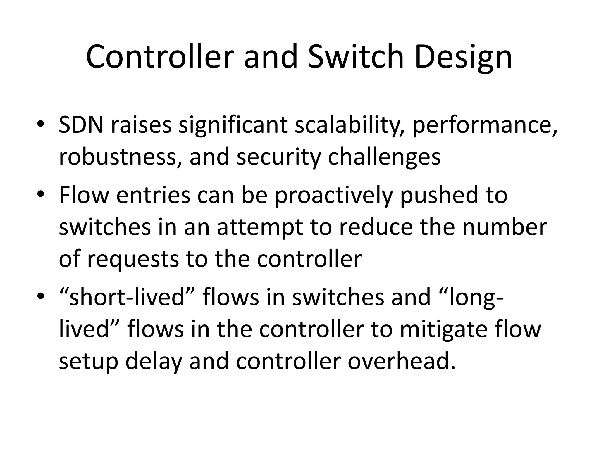 Controller and Switch Design
• SDN raises significant scalability, performance,
robustness, and security challenges
• Flow entries can be proactively pushed to
switches in an attempt to reduce the number
of requests to the controller
• “short-lived” flows in switches and “long-
lived” flows in the controller to mitigate flow
setup delay and controller overhead.
 