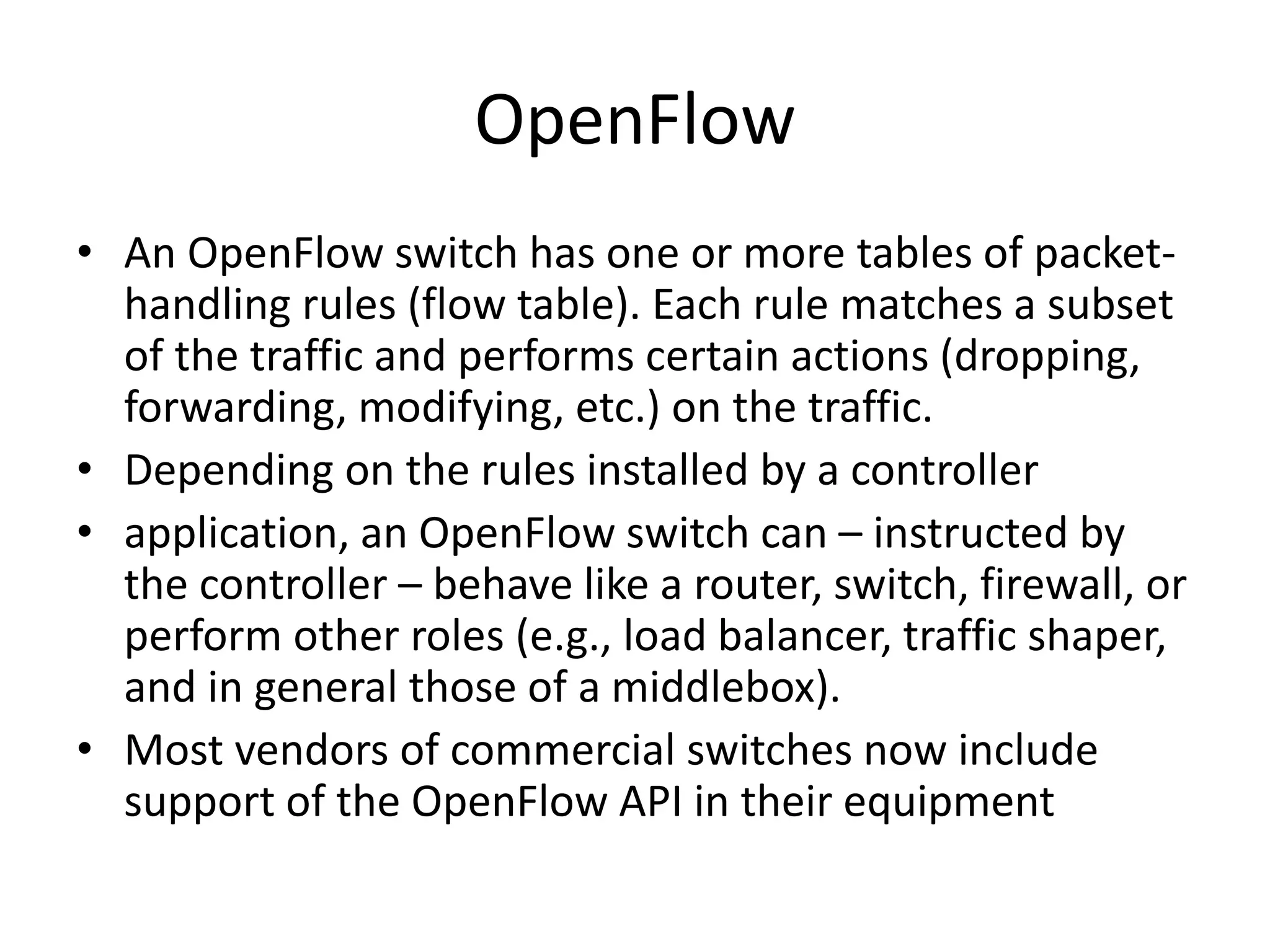OpenFlow
• An OpenFlow switch has one or more tables of packet-
handling rules (flow table). Each rule matches a subset
of the traffic and performs certain actions (dropping,
forwarding, modifying, etc.) on the traffic.
• Depending on the rules installed by a controller
• application, an OpenFlow switch can – instructed by
the controller – behave like a router, switch, firewall, or
perform other roles (e.g., load balancer, traffic shaper,
and in general those of a middlebox).
• Most vendors of commercial switches now include
support of the OpenFlow API in their equipment
 