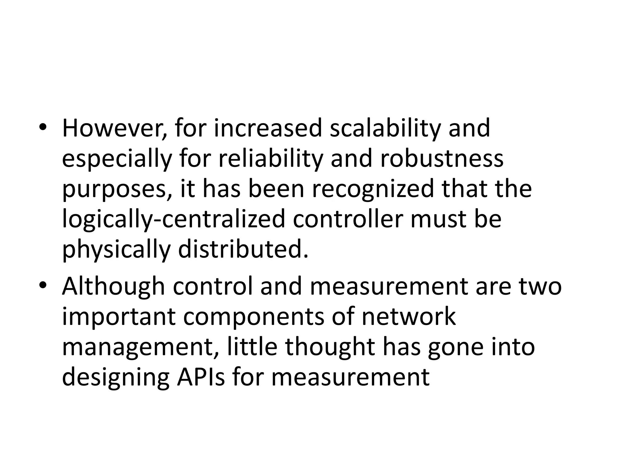 • However, for increased scalability and
especially for reliability and robustness
purposes, it has been recognized that the
logically-centralized controller must be
physically distributed.
• Although control and measurement are two
important components of network
management, little thought has gone into
designing APIs for measurement
 