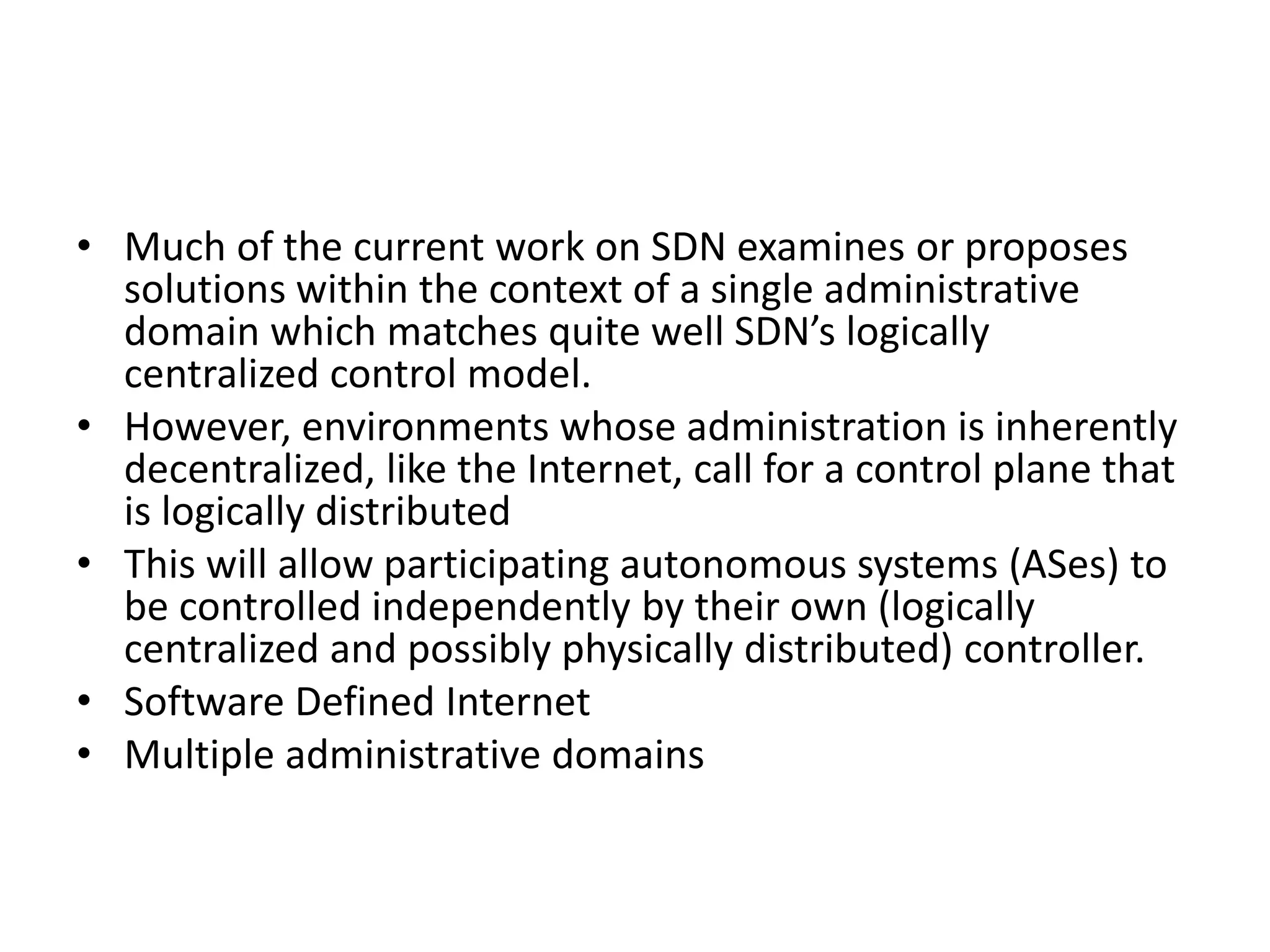 • Much of the current work on SDN examines or proposes
solutions within the context of a single administrative
domain which matches quite well SDN’s logically
centralized control model.
• However, environments whose administration is inherently
decentralized, like the Internet, call for a control plane that
is logically distributed
• This will allow participating autonomous systems (ASes) to
be controlled independently by their own (logically
centralized and possibly physically distributed) controller.
• Software Defined Internet
• Multiple administrative domains
 