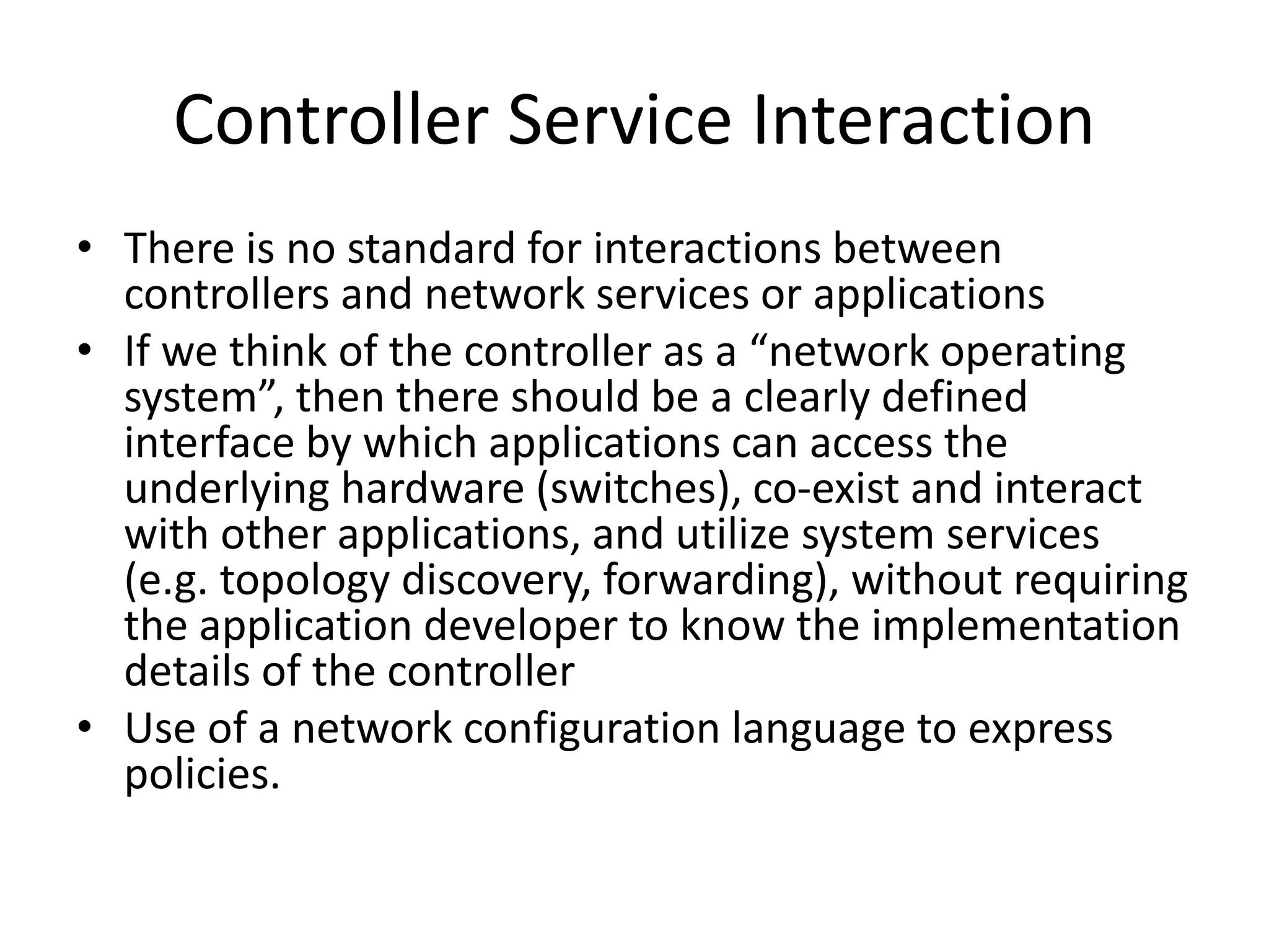 Controller Service Interaction
• There is no standard for interactions between
controllers and network services or applications
• If we think of the controller as a “network operating
system”, then there should be a clearly defined
interface by which applications can access the
underlying hardware (switches), co-exist and interact
with other applications, and utilize system services
(e.g. topology discovery, forwarding), without requiring
the application developer to know the implementation
details of the controller
• Use of a network configuration language to express
policies.
 