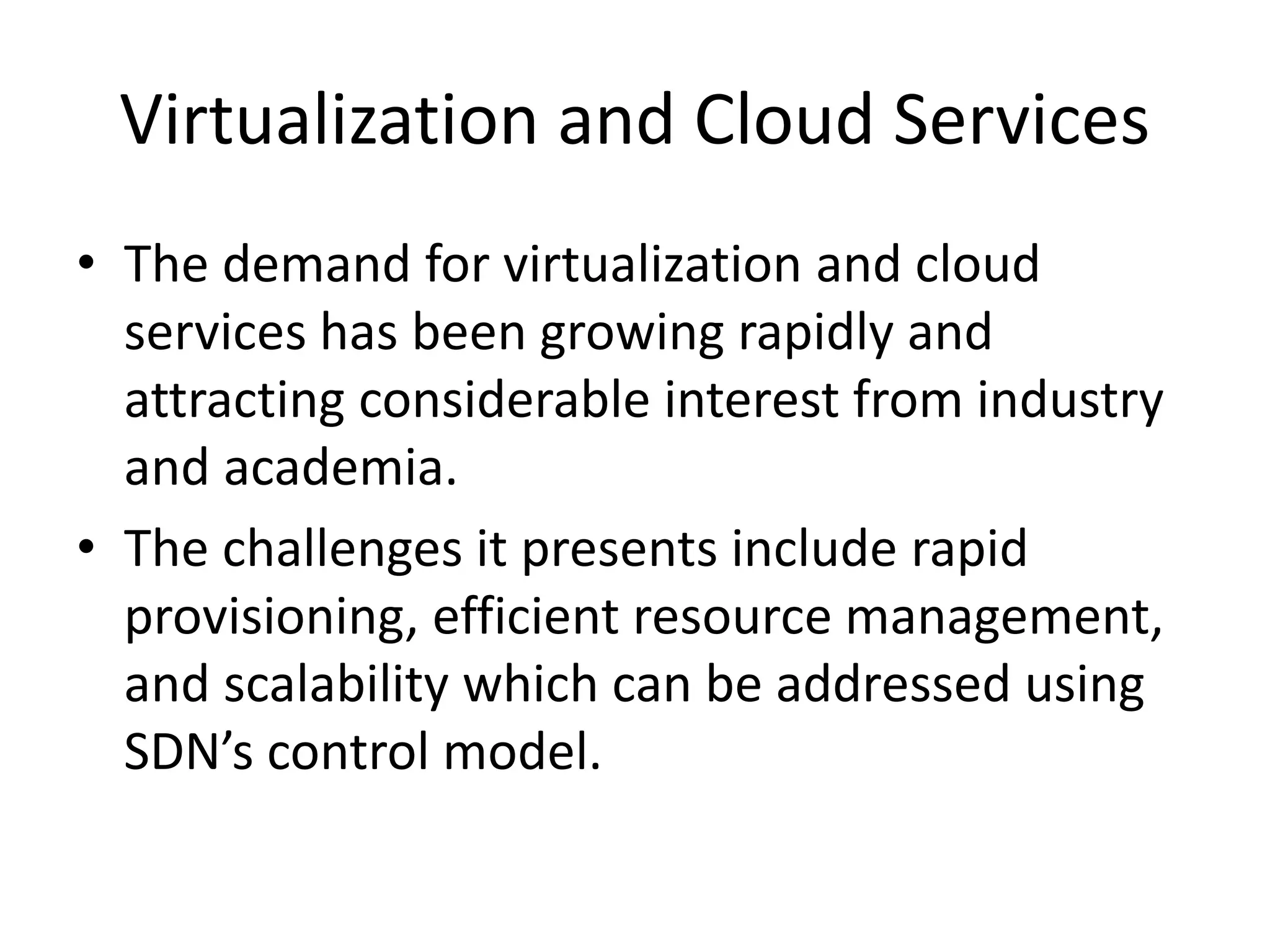 Virtualization and Cloud Services
• The demand for virtualization and cloud
services has been growing rapidly and
attracting considerable interest from industry
and academia.
• The challenges it presents include rapid
provisioning, efficient resource management,
and scalability which can be addressed using
SDN’s control model.
 
