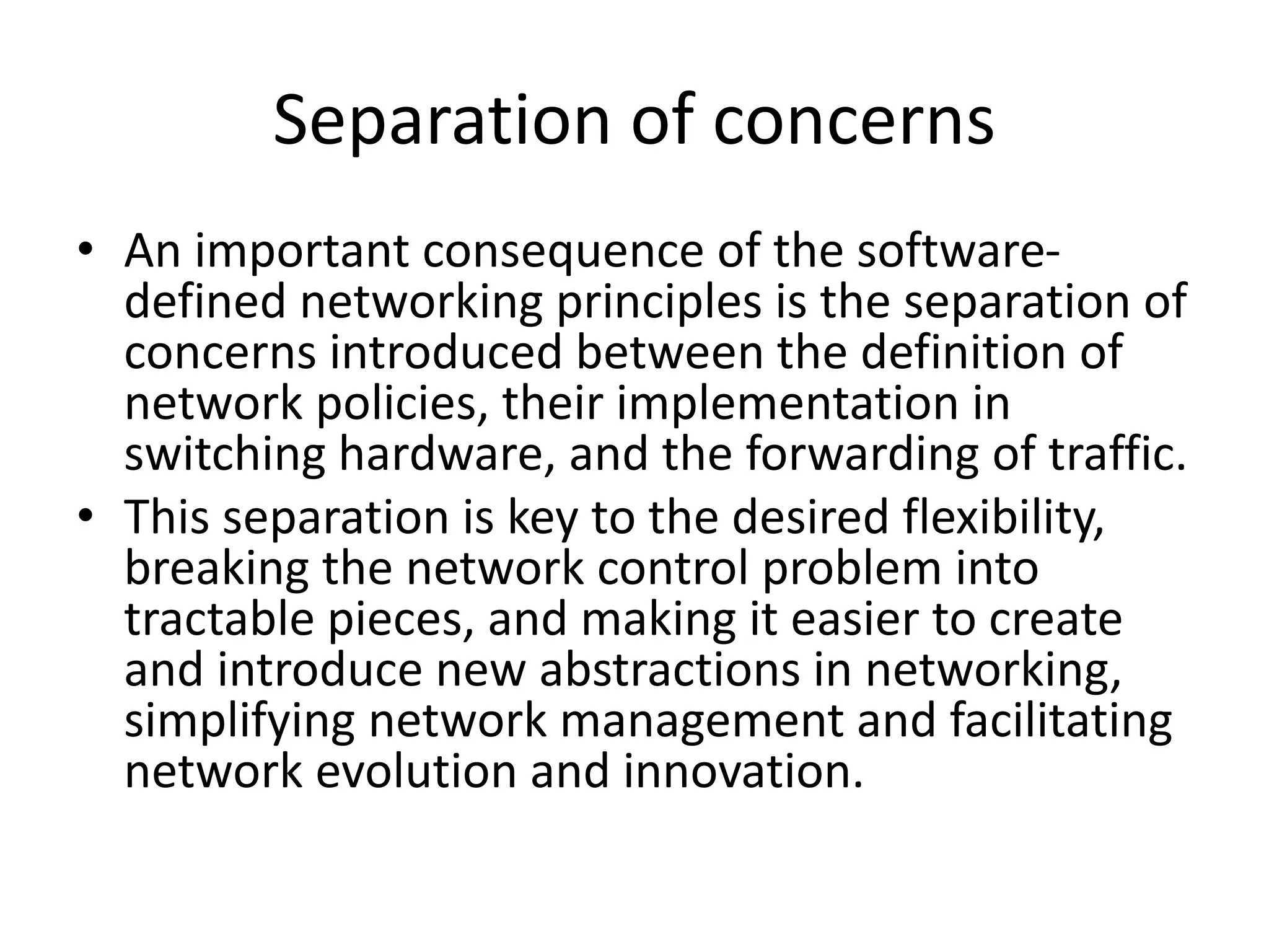 Separation of concerns
• An important consequence of the software-
defined networking principles is the separation of
concerns introduced between the definition of
network policies, their implementation in
switching hardware, and the forwarding of traffic.
• This separation is key to the desired flexibility,
breaking the network control problem into
tractable pieces, and making it easier to create
and introduce new abstractions in networking,
simplifying network management and facilitating
network evolution and innovation.
 