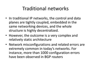 Traditional networks
• In traditional IP networks, the control and data
planes are tightly coupled, embedded in the
same networking devices, and the whole
structure is highly decentralized.
• However, the outcome is a very complex and
relatively static architecture
• Network misconfigurations and related errors are
extremely common in today’s networks. For
instance, more than 1000 configuration errors
have been observed in BGP routers
 
