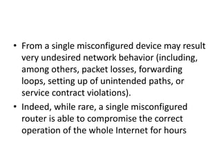 • From a single misconfigured device may result
very undesired network behavior (including,
among others, packet losses, forwarding
loops, setting up of unintended paths, or
service contract violations).
• Indeed, while rare, a single misconfigured
router is able to compromise the correct
operation of the whole Internet for hours
 
