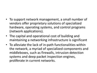 • To support network management, a small number of
vendors offer proprietary solutions of specialized
hardware, operating systems, and control programs
(network applications).
• The capital and operational cost of building and
maintaining a networking infrastructure is significant
• To alleviate the lack of in-path functionalities within
the network, a myriad of specialized components and
middleboxes, such as firewalls, intrusion detection
systems and deep packet inspection engines,
proliferate in current networks.
 
