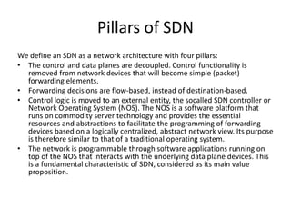 Pillars of SDN
We define an SDN as a network architecture with four pillars:
• The control and data planes are decoupled. Control functionality is
removed from network devices that will become simple (packet)
forwarding elements.
• Forwarding decisions are flow-based, instead of destination-based.
• Control logic is moved to an external entity, the socalled SDN controller or
Network Operating System (NOS). The NOS is a software platform that
runs on commodity server technology and provides the essential
resources and abstractions to facilitate the programming of forwarding
devices based on a logically centralized, abstract network view. Its purpose
is therefore similar to that of a traditional operating system.
• The network is programmable through software applications running on
top of the NOS that interacts with the underlying data plane devices. This
is a fundamental characteristic of SDN, considered as its main value
proposition.
 