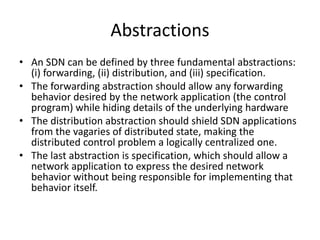 Abstractions
• An SDN can be defined by three fundamental abstractions:
(i) forwarding, (ii) distribution, and (iii) specification.
• The forwarding abstraction should allow any forwarding
behavior desired by the network application (the control
program) while hiding details of the underlying hardware
• The distribution abstraction should shield SDN applications
from the vagaries of distributed state, making the
distributed control problem a logically centralized one.
• The last abstraction is specification, which should allow a
network application to express the desired network
behavior without being responsible for implementing that
behavior itself.
 