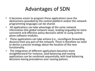 Advantages of SDN
• It becomes easier to program these applications since the
abstractions provided by the control platform and/or the network
programming languages can be shared.
• All applications can take advantage of the same network
information (the global network view), leading (arguably) to more
consistent and effective policy decisions while re-using control
plane software modules.
• These applications can take actions (i.e., reconfigure forwarding
devices) from any part of the network. There is therefore no need
to devise a precise strategy about the location of the new
functionality.
• The integration of different applications becomes more
straightforward For instance, load balancing and routing
applications can be combined sequentially, with load balancing
decisions having precedence over routing policies.
 