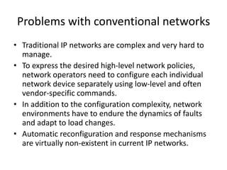 Problems with conventional networks
• Traditional IP networks are complex and very hard to
manage.
• To express the desired high-level network policies,
network operators need to configure each individual
network device separately using low-level and often
vendor-specific commands.
• In addition to the configuration complexity, network
environments have to endure the dynamics of faults
and adapt to load changes.
• Automatic reconfiguration and response mechanisms
are virtually non-existent in current IP networks.
 