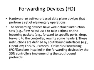 Forwarding Devices (FD)
• Hardware- or software-based data plane devices that
perform a set of elementary operations.
• The forwarding devices have well-defined instruction
sets (e.g., flow rules) used to take actions on the
incoming packets (e.g., forward to specific ports, drop,
forward to the controller, rewrite some header). These
instructions are defined by southbound interfaces (e.g.,
OpenFlow, ForCES , Protocol- Oblivious Forwarding
(POF))and are installed in the forwarding devices by the
SDN controllers implementing the southbound
protocols
 