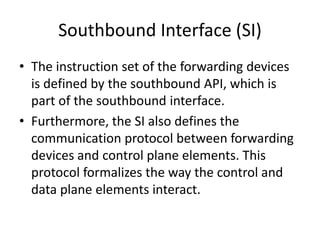 Southbound Interface (SI)
• The instruction set of the forwarding devices
is defined by the southbound API, which is
part of the southbound interface.
• Furthermore, the SI also defines the
communication protocol between forwarding
devices and control plane elements. This
protocol formalizes the way the control and
data plane elements interact.
 