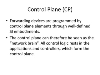 Control Plane (CP)
• Forwarding devices are programmed by
control plane elements through well-defined
SI embodiments.
• The control plane can therefore be seen as the
“network brain”. All control logic rests in the
applications and controllers, which form the
control plane.
 