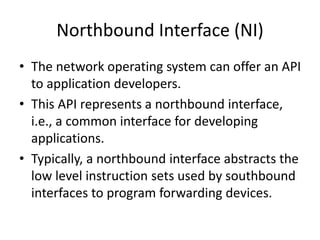 Northbound Interface (NI)
• The network operating system can offer an API
to application developers.
• This API represents a northbound interface,
i.e., a common interface for developing
applications.
• Typically, a northbound interface abstracts the
low level instruction sets used by southbound
interfaces to program forwarding devices.
 