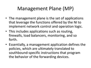 Management Plane (MP)
• The management plane is the set of applications
that leverage the functions offered by the NI to
implement network control and operation logic.
• This includes applications such as routing,
firewalls, load balancers, monitoring, and so
forth.
• Essentially, a management application defines the
policies, which are ultimately translated to
southbound-specific instructions that program
the behavior of the forwarding devices.
 