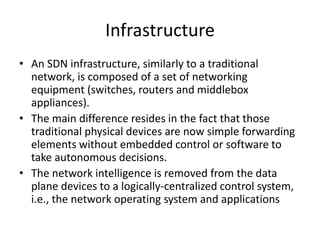 Infrastructure
• An SDN infrastructure, similarly to a traditional
network, is composed of a set of networking
equipment (switches, routers and middlebox
appliances).
• The main difference resides in the fact that those
traditional physical devices are now simple forwarding
elements without embedded control or software to
take autonomous decisions.
• The network intelligence is removed from the data
plane devices to a logically-centralized control system,
i.e., the network operating system and applications
 