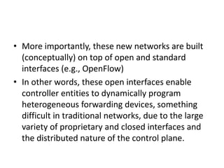 • More importantly, these new networks are built
(conceptually) on top of open and standard
interfaces (e.g., OpenFlow)
• In other words, these open interfaces enable
controller entities to dynamically program
heterogeneous forwarding devices, something
difficult in traditional networks, due to the large
variety of proprietary and closed interfaces and
the distributed nature of the control plane.
 