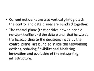 • Current networks are also vertically integrated:
the control and data planes are bundled together.
• The control plane (that decides how to handle
network traffic) and the data plane (that forwards
traffic according to the decisions made by the
control plane) are bundled inside the networking
devices, reducing flexibility and hindering
innovation and evolution of the networking
infrastructure.
 