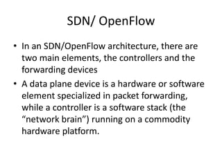 SDN/ OpenFlow
• In an SDN/OpenFlow architecture, there are
two main elements, the controllers and the
forwarding devices
• A data plane device is a hardware or software
element specialized in packet forwarding,
while a controller is a software stack (the
“network brain”) running on a commodity
hardware platform.
 