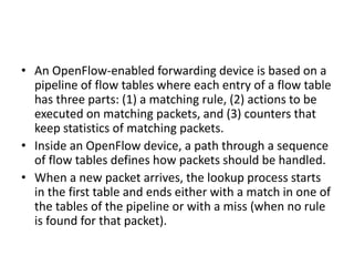 • An OpenFlow-enabled forwarding device is based on a
pipeline of flow tables where each entry of a flow table
has three parts: (1) a matching rule, (2) actions to be
executed on matching packets, and (3) counters that
keep statistics of matching packets.
• Inside an OpenFlow device, a path through a sequence
of flow tables defines how packets should be handled.
• When a new packet arrives, the lookup process starts
in the first table and ends either with a match in one of
the tables of the pipeline or with a miss (when no rule
is found for that packet).
 