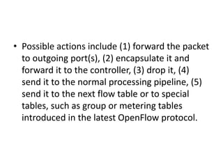 • Possible actions include (1) forward the packet
to outgoing port(s), (2) encapsulate it and
forward it to the controller, (3) drop it, (4)
send it to the normal processing pipeline, (5)
send it to the next flow table or to special
tables, such as group or metering tables
introduced in the latest OpenFlow protocol.
 