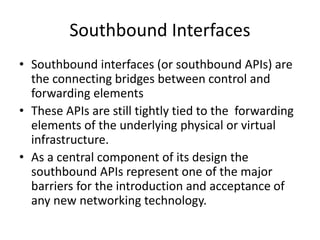 Southbound Interfaces
• Southbound interfaces (or southbound APIs) are
the connecting bridges between control and
forwarding elements
• These APIs are still tightly tied to the forwarding
elements of the underlying physical or virtual
infrastructure.
• As a central component of its design the
southbound APIs represent one of the major
barriers for the introduction and acceptance of
any new networking technology.
 