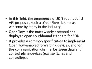 • In this light, the emergence of SDN southbound
API proposals such as OpenFlow is seen as
welcome by many in the industry
• OpenFlow is the most widely accepted and
deployed open southbound standard for SDN.
• It provides a common specification to implement
OpenFlow-enabled forwarding devices, and for
the communication channel between data and
control plane devices (e.g., switches and
controllers).
 