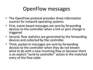 OpenFlow messages
• The OpenFlow protocol provides three information
sources for network operating systems
• First, event-based messages are sent by forwarding
devices to the controller when a link or port change is
triggered
• Second, flow statistics are generated by the forwarding
devices and collected by the controller.
• Third, packet-in messages are sent by forwarding
devices to the controller when they do not known
what to do with a new incoming flow or because there
is an explicit “send to controller” action in the matched
entry of the flow table
 