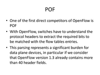 POF
• One of the first direct competitors of OpenFlow is
POF
• With OpenFlow, switches have to understand the
protocol headers to extract the required bits to
be matched with the flow tables entries.
• This parsing represents a significant burden for
data plane devices, in particular if we consider
that OpenFlow version 1.3 already contains more
than 40 header fields.
 