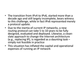 • The transition from IPv4 to IPv6, started more than a
decade ago and still largely incomplete, bears witness
to this challenge, while in fact IPv6 represented merely
a protocol update.
• Due to the inertia of current IP networks, a new
routing protocol can take 5 to 10 years to be fully
designed, evaluated and deployed. Likewise, a clean-
slate approach to change the Internet architecture
(e.g., replacing IP), is regarded as a daunting task –
simply not feasible in practice
• This situation has inflated the capital and operational
expenses of running an IP network
 