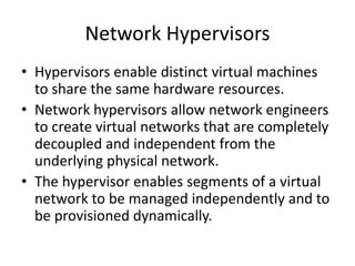 Network Hypervisors
• Hypervisors enable distinct virtual machines
to share the same hardware resources.
• Network hypervisors allow network engineers
to create virtual networks that are completely
decoupled and independent from the
underlying physical network.
• The hypervisor enables segments of a virtual
network to be managed independently and to
be provisioned dynamically.
 