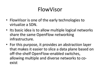 FlowVisor
• FlowVisor is one of the early technologies to
virtualize a SDN.
• Its basic idea is to allow multiple logical networks
share the same OpenFlow networking
infrastructure.
• For this purpose, it provides an abstraction layer
that makes it easier to slice a data plane based on
off-the-shelf OpenFlow-enabled switches,
allowing multiple and diverse networks to co-
exist
 