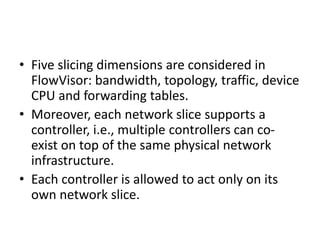 • Five slicing dimensions are considered in
FlowVisor: bandwidth, topology, traffic, device
CPU and forwarding tables.
• Moreover, each network slice supports a
controller, i.e., multiple controllers can co-
exist on top of the same physical network
infrastructure.
• Each controller is allowed to act only on its
own network slice.
 