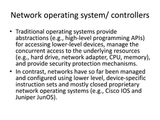 Network operating system/ controllers
• Traditional operating systems provide
abstractions (e.g., high-level programming APIs)
for accessing lower-level devices, manage the
concurrent access to the underlying resources
(e.g., hard drive, network adapter, CPU, memory),
and provide security protection mechanisms.
• In contrast, networks have so far been managed
and configured using lower level, device-specific
instruction sets and mostly closed proprietary
network operating systems (e.g., Cisco IOS and
Juniper JunOS).
 