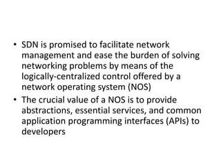 • SDN is promised to facilitate network
management and ease the burden of solving
networking problems by means of the
logically-centralized control offered by a
network operating system (NOS)
• The crucial value of a NOS is to provide
abstractions, essential services, and common
application programming interfaces (APIs) to
developers
 